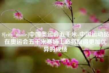 无锡中国奥运会五千米-中国运动员在奥运会五千米赛场上必将取得更加优异的成绩