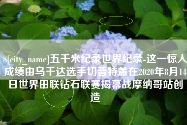 无锡五千米纪录世界纪录-这一惊人成绩由乌干达选手切普特盖在2020年8月14日世界田联钻石联赛揭幕战摩纳哥站创造