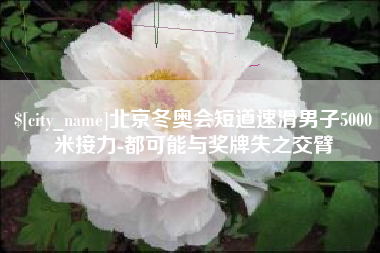 无锡北京冬奥会短道速滑男子5000米接力-都可能与奖牌失之交臂