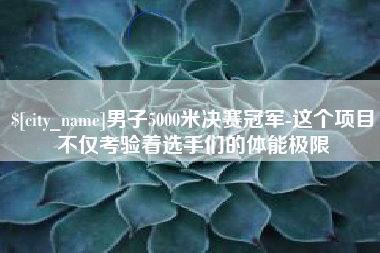 无锡男子5000米决赛冠军-这个项目不仅考验着选手们的体能极限