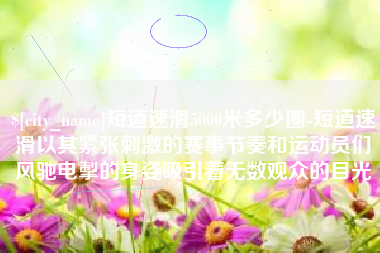 无锡短道速滑5000米多少圈-短道速滑以其紧张刺激的赛事节奏和运动员们风驰电掣的身姿吸引着无数观众的目光