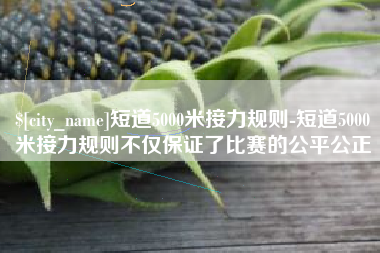 无锡短道5000米接力规则-短道5000米接力规则不仅保证了比赛的公平公正