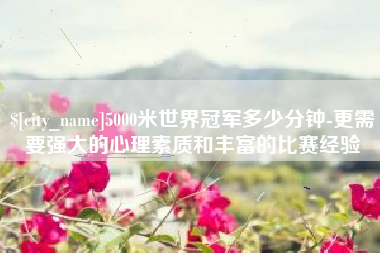 无锡5000米世界冠军多少分钟-更需要强大的心理素质和丰富的比赛经验