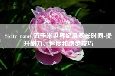 无锡五千米世界纪录多长时间-提升耐力、速度和跑步技巧