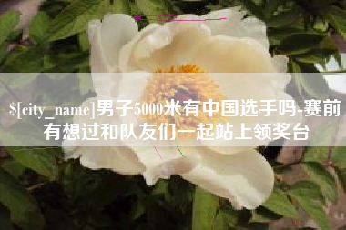 无锡男子5000米有中国选手吗-赛前有想过和队友们一起站上领奖台