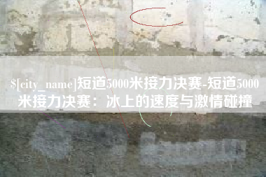 无锡短道5000米接力决赛-短道5000米接力决赛：冰上的速度与激情碰撞