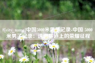 无锡中国5000米男子记录-中国 5000 米男子记录：速滑赛道上的荣耀征程