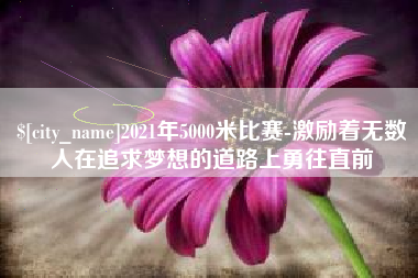 无锡2021年5000米比赛-激励着无数人在追求梦想的道路上勇往直前