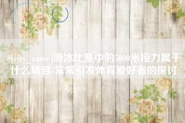 无锡滑冰比赛中的5000米接力属于什么项目-常常引发体育爱好者的探讨