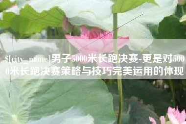 无锡男子5000米长跑决赛-更是对5000米长跑决赛策略与技巧完美运用的体现