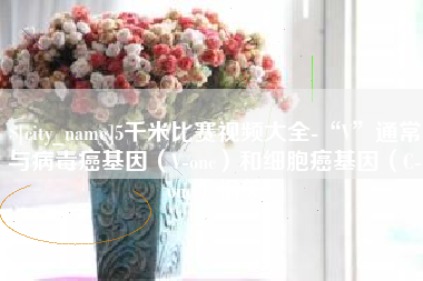 无锡5千米比赛视频大全-“V”通常与病毒癌基因（V-onc）和细胞癌基因（C-onc）相关