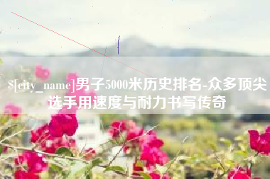 无锡男子5000米历史排名-众多顶尖选手用速度与耐力书写传奇