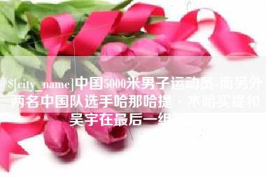 无锡中国5000米男子运动员-而另外两名中国队选手哈那哈提·木哈买提和吴宇在最后一组出场