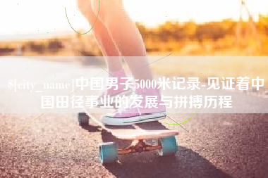 无锡中国男子5000米记录-见证着中国田径事业的发展与拼搏历程
