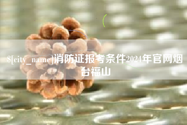 无锡消防证报考条件2024年官网烟台福山